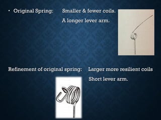 •   Original Spring: Smaller & fewer coils.Original Spring: Smaller & fewer coils.
A longer lever arm.A longer lever arm.
Refinement of original spring: Larger more resilient coilsRefinement of original spring: Larger more resilient coils
Short lever arm. Short lever arm. 
 