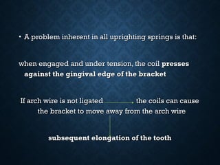 • A problem inherent in all uprighting springs is that:A problem inherent in all uprighting springs is that:
when engaged and under tension, the coilwhen engaged and under tension, the coil pressespresses
against the gingival edge of the bracketagainst the gingival edge of the bracket
If arch wire is not ligated the coils can causeIf arch wire is not ligated the coils can cause
the bracket to move away from the arch wirethe bracket to move away from the arch wire
subsequent elongation of the toothsubsequent elongation of the tooth
 