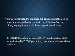 • He also produced the modified Ribbon arch brackets, lockHe also produced the modified Ribbon arch brackets, lock
pins and special buccal tubes to meet Dr.Begg’s ever-pins and special buccal tubes to meet Dr.Begg’s ever-
changing requirements in these experimental yearschanging requirements in these experimental years
• In 1952 Dr Begg began to use 0.016’’ round stainless steelIn 1952 Dr Begg began to use 0.016’’ round stainless steel
wires instead of 0.018’’ permitting to open anterior overbiteswires instead of 0.018’’ permitting to open anterior overbites
quickly.quickly.
 
