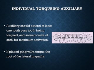 INDIVIDUAL TORQUEING AUXILIARYINDIVIDUAL TORQUEING AUXILIARY
• Auxiliary should extend at leastAuxiliary should extend at least
one tooth pass tooth beingone tooth pass tooth being
torqued, and around curve oftorqued, and around curve of
arch, for maximum activation.arch, for maximum activation.
• If placed gingivally, torque theIf placed gingivally, torque the
root of the lateral lingually.root of the lateral lingually.
 
