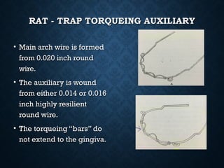 RAT - TRAP TORQUEING AUXILIARYRAT - TRAP TORQUEING AUXILIARY
• Main arch wire is formedMain arch wire is formed
from 0.020 inch roundfrom 0.020 inch round
wire.wire.
• The auxiliary is woundThe auxiliary is wound
from either 0.014 or 0.016from either 0.014 or 0.016
inch highly resilientinch highly resilient
round wire.round wire.
• The torqueing “bars” doThe torqueing “bars” do
not extend to the gingiva.not extend to the gingiva.
 