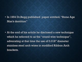 • In 1954 Dr.Begg published paper entitled,“Stone AgeIn 1954 Dr.Begg published paper entitled,“Stone Age
Man’s dentition”Man’s dentition”
• At the end of his article he disclosed a new techniqueAt the end of his article he disclosed a new technique
which he referred to as the “round wire technique”,which he referred to as the “round wire technique”,
advocating at that time the use of 0.018” diameteradvocating at that time the use of 0.018” diameter
stainless steel arch wires in modified Ribbon Archstainless steel arch wires in modified Ribbon Arch
brackets.brackets.
 