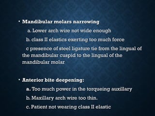 • Mandibular molars narrowingMandibular molars narrowing
a. Lower arch wire not wide enougha. Lower arch wire not wide enough
b. class II elastics exerting too much forceb. class II elastics exerting too much force
c presence of steel ligature tie from the lingual ofc presence of steel ligature tie from the lingual of
the mandibular cuspid to the lingual of thethe mandibular cuspid to the lingual of the
mandibular molarmandibular molar
• Anterior bite deepening:Anterior bite deepening:
a.a. Too much power in the torqueing auxillaryToo much power in the torqueing auxillary
b. Maxillary arch wire too thin.b. Maxillary arch wire too thin.
c. Patient not wearing class II elasticc. Patient not wearing class II elastic
 
