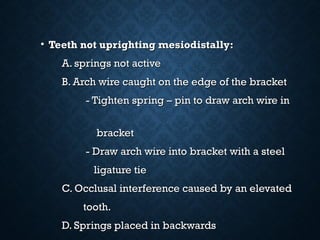 • Teeth not uprighting mesiodistally:Teeth not uprighting mesiodistally:
A. springs not activeA. springs not active
B. Arch wire caught on the edge of the bracketB. Arch wire caught on the edge of the bracket
- Tighten spring – pin to draw arch wire in- Tighten spring – pin to draw arch wire in
bracketbracket
- Draw arch wire into bracket with a steel- Draw arch wire into bracket with a steel
ligature tieligature tie
C. Occlusal interference caused by an elevatedC. Occlusal interference caused by an elevated
tooth.tooth.
D. Springs placed in backwardsD. Springs placed in backwards
 
