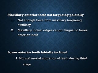 Maxillary anterior teeth not torqueing palatallyMaxillary anterior teeth not torqueing palatally
1.1. Not enough force from maxillary torqueingNot enough force from maxillary torqueing
auxiliaryauxiliary
2.2. Maxillary incisal edges caught lingual to lowerMaxillary incisal edges caught lingual to lower
anterior teethanterior teeth
Lower anterior teeth labially inclinedLower anterior teeth labially inclined
1.1. Normal mesial migration of teeth during thirdNormal mesial migration of teeth during third
stagestage
 