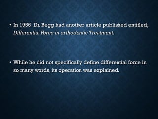 • In 1956 Dr. Begg had another article published entitledIn 1956 Dr. Begg had another article published entitled,,
Differential Force in orthodontic Treatment.Differential Force in orthodontic Treatment.
• While he did not specifically define differential force inWhile he did not specifically define differential force in
so many words, its operation was explained.so many words, its operation was explained.
 