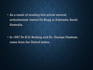 • As a result of reading this article severalAs a result of reading this article several
orthodontists visited Dr.Begg in Adelaide, Southorthodontists visited Dr.Begg in Adelaide, South
Australia.Australia.
• In 1957 Dr.H.D. Kesling and Dr. George DisshamIn 1957 Dr.H.D. Kesling and Dr. George Dissham
came from the United states..came from the United states..
 
