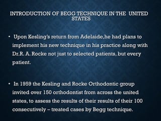 INTRODUCTION OF BEGG TECHNIQUE IN THE UNITEDINTRODUCTION OF BEGG TECHNIQUE IN THE UNITED
STATESSTATES
• Upon Kesling’s return from Adelaide,he had plans toUpon Kesling’s return from Adelaide,he had plans to
implement his new technique in his practice along withimplement his new technique in his practice along with
Dr.R. A. Rocke not just to selected patients, but everyDr.R. A. Rocke not just to selected patients, but every
patient.patient.
• In 1959 the Kesling and Rocke Orthodontic groupIn 1959 the Kesling and Rocke Orthodontic group
invited over 150 orthodontist from across the unitedinvited over 150 orthodontist from across the united
states, to assess the results of their results of their 100states, to assess the results of their results of their 100
consecutively – treated cases by Begg technique.consecutively – treated cases by Begg technique.
 