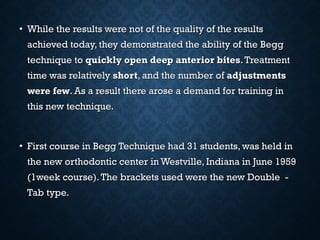 • While the results were not of the quality of the resultsWhile the results were not of the quality of the results
achieved today, they demonstrated the ability of the Beggachieved today, they demonstrated the ability of the Begg
technique totechnique to quickly open deep anterior bitesquickly open deep anterior bites.Treatment.Treatment
time was relativelytime was relatively shortshort, and the number of, and the number of adjustmentsadjustments
were fewwere few. As a result there arose a demand for training in. As a result there arose a demand for training in
this new technique.this new technique.
• First course in Begg Technique had 31 students, was held inFirst course in Begg Technique had 31 students, was held in
the new orthodontic center in Westville, Indiana in June 1959the new orthodontic center in Westville, Indiana in June 1959
(1week course).The brackets used were the new Double -(1week course).The brackets used were the new Double -
Tab type.Tab type.
 
