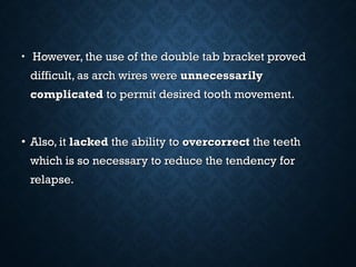 • However, the use of the double tab bracket provedHowever, the use of the double tab bracket proved
difficult, as arch wires weredifficult, as arch wires were unnecessarilyunnecessarily
complicatedcomplicated to permit desired tooth movement.to permit desired tooth movement.
• Also, itAlso, it lackedlacked the ability tothe ability to overcorrectovercorrect the teeththe teeth
which is so necessary to reduce the tendency forwhich is so necessary to reduce the tendency for
relapse.relapse.
 