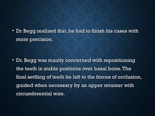 • Dr Begg realized that, he had to finish his cases withDr Begg realized that, he had to finish his cases with
more precision.more precision.
• Dr. Begg was mainly concerned with repositioningDr. Begg was mainly concerned with repositioning
the teeth in stable positions over basal bone.Thethe teeth in stable positions over basal bone.The
final settling of teeth he left to the forces of occlusion,final settling of teeth he left to the forces of occlusion,
guided when necessary by an upper retainer withguided when necessary by an upper retainer with
circumferential wire.circumferential wire.
 