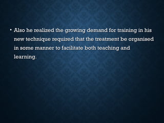 • Also he realized the growing demand for training in hisAlso he realized the growing demand for training in his
new technique required that the treatment be organisednew technique required that the treatment be organised
in some manner to facilitate both teaching andin some manner to facilitate both teaching and
learninglearning..
 