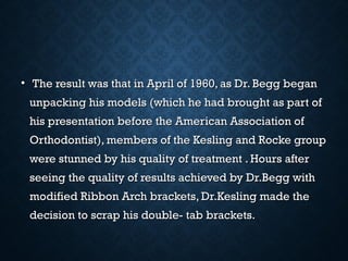 • The result was that in April of 1960, as Dr. Begg beganThe result was that in April of 1960, as Dr. Begg began
unpacking his models (which he had brought as part ofunpacking his models (which he had brought as part of
his presentation before the American Association ofhis presentation before the American Association of
Orthodontist), members of the Kesling and Rocke groupOrthodontist), members of the Kesling and Rocke group
were stunned by his quality of treatment . Hours afterwere stunned by his quality of treatment . Hours after
seeing the quality of results achieved by Dr.Begg withseeing the quality of results achieved by Dr.Begg with
modified Ribbon Arch brackets, Dr.Kesling made themodified Ribbon Arch brackets, Dr.Kesling made the
decision to scrap his double- tab brackets.decision to scrap his double- tab brackets.
 