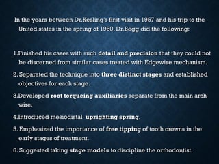 In the years between Dr.Kesling’s first visit in 1957 and his trip to theIn the years between Dr.Kesling’s first visit in 1957 and his trip to the
United states in the spring of 1960, Dr.Begg did the following:United states in the spring of 1960, Dr.Begg did the following:
1.Finished his cases with such1.Finished his cases with such detail and precisiondetail and precision that they could notthat they could not
be discerned from similar cases treated with Edgewise mechanism.be discerned from similar cases treated with Edgewise mechanism.
2. Separated the technique into2. Separated the technique into three distinct stagesthree distinct stages and establishedand established
objectives for each stage.objectives for each stage.
3.Developed3.Developed root torqueing auxiliariesroot torqueing auxiliaries separate from the main archseparate from the main arch
wire.wire.
4.Introduced mesiodistal4.Introduced mesiodistal uprighting springuprighting spring..
5. Emphasized the importance of5. Emphasized the importance of free tippingfree tipping of tooth crowns in theof tooth crowns in the
early stages of treatment.early stages of treatment.
6. Suggested taking6. Suggested taking stage modelsstage models to discipline the orthodontist.to discipline the orthodontist.
 