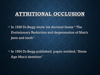 ATTRITIONAL OCCLUSIONATTRITIONAL OCCLUSION
• In 1939 Dr.Begg wrote his doctoral thesis “ TheIn 1939 Dr.Begg wrote his doctoral thesis “ The
Evolutionary Reduction and degenaration of Man’sEvolutionary Reduction and degenaration of Man’s
Jaws and teeth’’.Jaws and teeth’’.
• In 1954 Dr.Begg published paper entitled,“StoneIn 1954 Dr.Begg published paper entitled,“Stone
Age Man’s dentition”Age Man’s dentition”
 