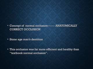• Concept of normal occlusion------- ANATOMICALLYConcept of normal occlusion------- ANATOMICALLY
CORRECT OCCLUSIONCORRECT OCCLUSION
• Stone age man’s dentitionStone age man’s dentition
• This occlusion was far more efficient and healthy thanThis occlusion was far more efficient and healthy than
“textbook normal occlusion”.“textbook normal occlusion”.
 