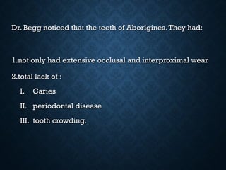 Dr. Begg noticed that the teeth of Aborigines.They had:Dr. Begg noticed that the teeth of Aborigines.They had:
1.1.not only had extensive occlusal and interproximal wearnot only had extensive occlusal and interproximal wear
2.2.total lack of :total lack of :
I.I. CariesCaries
II.II. periodontal diseaseperiodontal disease
III.III. tooth crowding.tooth crowding.
 