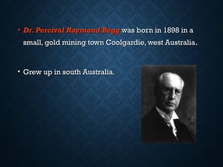 • Dr. Percival Raymond BeggDr. Percival Raymond Begg was born in 1898 in awas born in 1898 in a
small, gold mining town Coolgardie, west Australiasmall, gold mining town Coolgardie, west Australia..
• Grew up in south Australia.Grew up in south Australia.
 