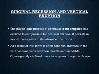 GINGIVAL RECESSION AND VERTICALGINGIVAL RECESSION AND VERTICAL
ERUPTIONERUPTION
• The physiologic process of continualThe physiologic process of continual tooth eruptiontooth eruption hashas
evolved to compensate for occlusal attrition. It persists inevolved to compensate for occlusal attrition. It persists in
modern man, even in the absence of attrition.modern man, even in the absence of attrition.
• As a result of this, there is often continual increase in theAs a result of this, there is often continual increase in the
vertical dimension between maxilla and mandible.vertical dimension between maxilla and mandible.
Consequently civilized man’s face grows ‘longer’ with age.Consequently civilized man’s face grows ‘longer’ with age.
 