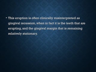 • This eruption is often clinically misinterpreted asThis eruption is often clinically misinterpreted as
gingival recession, when in fact it is the teeth that aregingival recession, when in fact it is the teeth that are
erupting, and the gingival margin that is remainingerupting, and the gingival margin that is remaining
relatively stationary.relatively stationary.
 