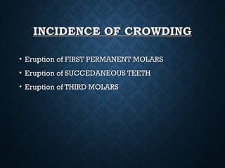 INCIDENCE OF CROWDINGINCIDENCE OF CROWDING
• Eruption of FIRST PERMANENT MOLARSEruption of FIRST PERMANENT MOLARS
• Eruption of SUCCEDANEOUS TEETHEruption of SUCCEDANEOUS TEETH
• Eruption of THIRD MOLARSEruption of THIRD MOLARS
 