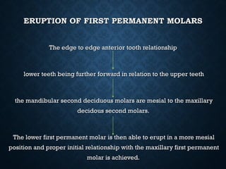 ERUPTION OF FIRST PERMANENT MOLARSERUPTION OF FIRST PERMANENT MOLARS
The edge to edge anterior tooth relationshipThe edge to edge anterior tooth relationship
lower teeth being further forward in relation to the upper teethlower teeth being further forward in relation to the upper teeth
the mandibular second deciduous molars are mesial to the maxillarythe mandibular second deciduous molars are mesial to the maxillary
decidous second molars.decidous second molars.
The lower first permanent molar is then able to erupt in a more mesialThe lower first permanent molar is then able to erupt in a more mesial
position and proper initial relationship with the maxillary first permanentposition and proper initial relationship with the maxillary first permanent
molar is achieved.molar is achieved.
 