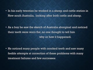 • In his early twenties he worked in a sheep and cattle station inIn his early twenties he worked in a sheep and cattle station in
New south Australia, looking after both cattle and sheepNew south Australia, looking after both cattle and sheep..
• As a boy he saw the sketch of Australia aborginal and noticedAs a boy he saw the sketch of Australia aborginal and noticed
their teeth were worn flat, no one thought to tell himtheir teeth were worn flat, no one thought to tell him
why or how it happened.why or how it happened.
• He noticed many people with crooked teeth and saw manyHe noticed many people with crooked teeth and saw many
feeble attempts at correction of these problems with manyfeeble attempts at correction of these problems with many
treatment failures and few successestreatment failures and few successes..
 