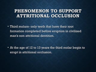 PHENOMENON TO SUPPORTPHENOMENON TO SUPPORT
ATTRITIONAL OCCLUSIONATTRITIONAL OCCLUSION
• Third molars- only teeth that have their rootThird molars- only teeth that have their root
formation completed before eruption in civilizedformation completed before eruption in civilized
man’s non attritional dentition.man’s non attritional dentition.
• At the age of 12 to 13 years the third molar begin toAt the age of 12 to 13 years the third molar begin to
erupt in attritional occlusion.erupt in attritional occlusion.
 