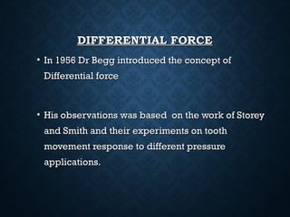 DIFFERENTIAL FORCEDIFFERENTIAL FORCE
• In 1956 Dr Begg introduced the concept ofIn 1956 Dr Begg introduced the concept of
Differential forceDifferential force
• His observations was based on the work of StoreyHis observations was based on the work of Storey
and Smith and their experiments on toothand Smith and their experiments on tooth
movement response to different pressuremovement response to different pressure
applications.applications.
 