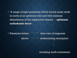 • A range of light pressures which would cause teethA range of light pressures which would cause teeth
to move at an optimum rate and with minimalto move at an optimum rate and with minimal
disturbance of the supportive tissues -disturbance of the supportive tissues - optimumoptimum
orthodontic forceorthodontic force..
• Pressures below slow rate of responsePressures below slow rate of response
above undermining resorptionabove undermining resorption
retarding tooth movement.retarding tooth movement.
 