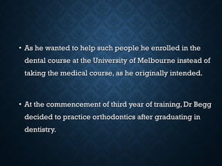 • As he wanted to help such people he enrolled in theAs he wanted to help such people he enrolled in the
dental course at the University of Melbourne instead ofdental course at the University of Melbourne instead of
taking the medical course, as he originally intended.taking the medical course, as he originally intended.
• At the commencement of third year of training, Dr BeggAt the commencement of third year of training, Dr Begg
decided to practice orthodontics after graduating indecided to practice orthodontics after graduating in
dentistry.dentistry.
 