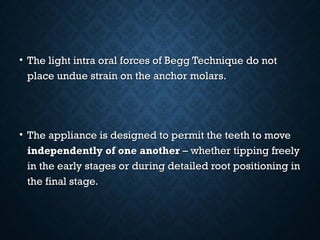 • The light intra oral forces of Begg Technique do notThe light intra oral forces of Begg Technique do not
place undue strain on the anchor molars.place undue strain on the anchor molars.
• The appliance is designed to permit the teeth to moveThe appliance is designed to permit the teeth to move
independently of one anotherindependently of one another – whether tipping freely– whether tipping freely
in the early stages or during detailed root positioning inin the early stages or during detailed root positioning in
the final stage.the final stage.
 