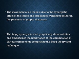• The movement of all teeth is due to the synergisticThe movement of all teeth is due to the synergistic
effect of the forces and appliances working together ineffect of the forces and appliances working together in
the presence of proper diagnosis.the presence of proper diagnosis.
• The begg synergistic arch graphically demonstratesThe begg synergistic arch graphically demonstrates
and emphasizes the importance of the combination ofand emphasizes the importance of the combination of
various components comprising the Begg theory andvarious components comprising the Begg theory and
technique.technique.
 