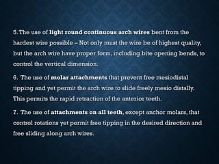 5.The use of5.The use of light round continuous arch wireslight round continuous arch wires bent from thebent from the
hardest wire possible – Not only must the wire be of highest quality,hardest wire possible – Not only must the wire be of highest quality,
but the arch wire have proper form, including bite opening bends, tobut the arch wire have proper form, including bite opening bends, to
control the vertical dimension.control the vertical dimension.
6. The use of6. The use of molar attachmentsmolar attachments that prevent free mesiodistalthat prevent free mesiodistal
tipping and yet permit the arch wire to slide freely mesio distally.tipping and yet permit the arch wire to slide freely mesio distally.
This permits the rapid retraction of the anterior teeth.This permits the rapid retraction of the anterior teeth.
7. The use of7. The use of attachments on all teethattachments on all teeth, except anchor molars, that, except anchor molars, that
control rotations yet permit free tipping in the desired direction andcontrol rotations yet permit free tipping in the desired direction and
free sliding along arch wires.free sliding along arch wires.
 