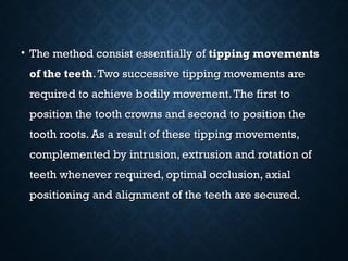 • The method consist essentially ofThe method consist essentially of tipping movementstipping movements
of the teethof the teeth.Two successive tipping movements are.Two successive tipping movements are
required to achieve bodily movement.The first torequired to achieve bodily movement.The first to
position the tooth crowns and second to position theposition the tooth crowns and second to position the
tooth roots. As a result of these tipping movements,tooth roots. As a result of these tipping movements,
complemented by intrusion, extrusion and rotation ofcomplemented by intrusion, extrusion and rotation of
teeth whenever required, optimal occlusion, axialteeth whenever required, optimal occlusion, axial
positioning and alignment of the teeth are secured.positioning and alignment of the teeth are secured.
 