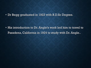• Dr Begg graduated in 1923 with B.D.Sc Degree.Dr Begg graduated in 1923 with B.D.Sc Degree.
• His introduction to Dr. Angle’s work led him to travel toHis introduction to Dr. Angle’s work led him to travel to
Pasadena, California in 1924 to study with Dr. Angle..Pasadena, California in 1924 to study with Dr. Angle..
 