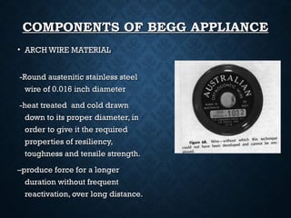 COMPONENTS OF BEGG APPLIANCECOMPONENTS OF BEGG APPLIANCE
• ARCH WIRE MATERIALARCH WIRE MATERIAL
-Round austenitic stainless steel-Round austenitic stainless steel
wire of 0.016 inch diameterwire of 0.016 inch diameter
-heat treated and cold drawn-heat treated and cold drawn
down to its proper diameter, indown to its proper diameter, in
order to give it the requiredorder to give it the required
properties of resiliency,properties of resiliency,
toughness and tensile strength.toughness and tensile strength.
––produce force for a longerproduce force for a longer
duration without frequentduration without frequent
reactivation, over long distance.reactivation, over long distance.
 