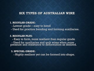 SIX TYPES OF AUSTRALIAN WIRESIX TYPES OF AUSTRALIAN WIRE
1. REGULAR GRADE:1. REGULAR GRADE:
-- Lowest grade – easy to bendLowest grade – easy to bend
- Used for practice bending and forming auxillaries.- Used for practice bending and forming auxillaries.
2. REGULAR PLUS:2. REGULAR PLUS:
-- Easy to form, more resilient than regular gradeEasy to form, more resilient than regular grade
- Used for auxiliaries and arch wires when more- Used for auxiliaries and arch wires when more
pressure and resistance to deformation as desired.pressure and resistance to deformation as desired.
3. SPECIAL GRADE:3. SPECIAL GRADE:
-- Highly resilient yet can be formed into shape.Highly resilient yet can be formed into shape.
 