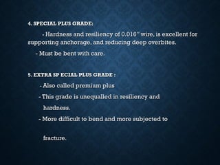 4. SPECIAL PLUS GRADE:4. SPECIAL PLUS GRADE:
-- Hardness and resiliency of 0.016” wire, is excellent forHardness and resiliency of 0.016” wire, is excellent for
supporting anchorage, and reducing deep overbites.supporting anchorage, and reducing deep overbites.
- Must be bent with care.- Must be bent with care.
5. EXTRA SP ECIAL PLUS GRADE :5. EXTRA SP ECIAL PLUS GRADE :
-- Also called premium plusAlso called premium plus
- This grade is unequalled in resiliency and- This grade is unequalled in resiliency and
hardness.hardness.
- More difficult to bend and more subjected to- More difficult to bend and more subjected to
fracture.fracture.
 