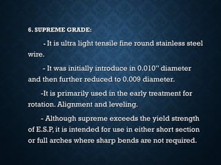 6. SUPREME GRADE:6. SUPREME GRADE:
-- It is ultra light tensile fine round stainless steelIt is ultra light tensile fine round stainless steel
wire.wire.
- It was initially introduce in 0.010” diameter- It was initially introduce in 0.010” diameter
and then further reduced to 0.009 diameter.and then further reduced to 0.009 diameter.
-It is primarily used in the early treatment for-It is primarily used in the early treatment for
rotation. Alignment and leveling.rotation. Alignment and leveling.
- Although supreme exceeds the yield strength- Although supreme exceeds the yield strength
of E.S.P, it is intended for use in either short sectionof E.S.P, it is intended for use in either short section
or full arches where sharp bends are not required.or full arches where sharp bends are not required.
 