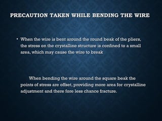 PRECAUTION TAKEN WHILE BENDING THE WIREPRECAUTION TAKEN WHILE BENDING THE WIRE
• When the wire is bent around the round beak of the pliers,When the wire is bent around the round beak of the pliers,
the stress on the crystalline structure is confined to a smallthe stress on the crystalline structure is confined to a small
area, which may cause the wire to breakarea, which may cause the wire to break
When bending the wire around the square beak theWhen bending the wire around the square beak the
points of stress are offset, providing more area for crystallinepoints of stress are offset, providing more area for crystalline
adjustment and there fore less chance fracture.adjustment and there fore less chance fracture.
 
