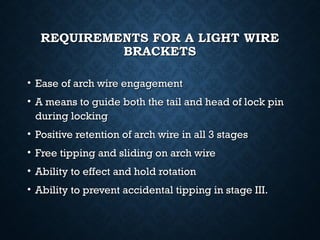 REQUIREMENTS FOR A LIGHT WIREREQUIREMENTS FOR A LIGHT WIRE
BRACKETSBRACKETS
• Ease of arch wire engagementEase of arch wire engagement
• A means to guide both the tail and head of lock pinA means to guide both the tail and head of lock pin
during lockingduring locking
• Positive retention of arch wire in all 3 stagesPositive retention of arch wire in all 3 stages
• Free tipping and sliding on arch wireFree tipping and sliding on arch wire
• Ability to effect and hold rotationAbility to effect and hold rotation
• Ability to prevent accidental tipping in stage III.Ability to prevent accidental tipping in stage III.
 