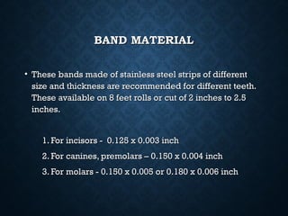 BAND MATERIALBAND MATERIAL
• These bands made of stainless steel strips of differentThese bands made of stainless steel strips of different
size and thickness are recommended for different teeth.size and thickness are recommended for different teeth.
These available on 8 feet rolls or cut of 2 inches to 2.5These available on 8 feet rolls or cut of 2 inches to 2.5
inches.inches.
1. For incisors - 0.125 x 0.003 inch1. For incisors - 0.125 x 0.003 inch
2. For canines, premolars – 0.150 x 0.004 inch2. For canines, premolars – 0.150 x 0.004 inch
3. For molars - 0.150 x 0.005 or 0.180 x 0.006 inch3. For molars - 0.150 x 0.005 or 0.180 x 0.006 inch
 