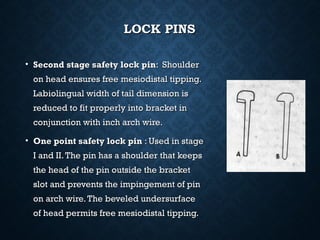 LOCK PINSLOCK PINS
• Second stage safety lock pinSecond stage safety lock pin: Shoulder: Shoulder
on head ensures free mesiodistal tipping.on head ensures free mesiodistal tipping.
Labiolingual width of tail dimension isLabiolingual width of tail dimension is
reduced to fit properly into bracket inreduced to fit properly into bracket in
conjunction with inch arch wire.conjunction with inch arch wire.
• One point safety lock pinOne point safety lock pin : Used in stage: Used in stage
I and II.The pin has a shoulder that keepsI and II.The pin has a shoulder that keeps
the head of the pin outside the bracketthe head of the pin outside the bracket
slot and prevents the impingement of pinslot and prevents the impingement of pin
on arch wire.The beveled undersurfaceon arch wire.The beveled undersurface
of head permits free mesiodistal tipping.of head permits free mesiodistal tipping.
 