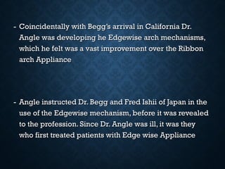 - Coincidentally with Begg’s arrival in California Dr.Coincidentally with Begg’s arrival in California Dr.
Angle was developing he Edgewise arch mechanisms,Angle was developing he Edgewise arch mechanisms,
which he felt was a vast improvement over the Ribbonwhich he felt was a vast improvement over the Ribbon
arch Appliancearch Appliance
- Angle instructed Dr. Begg and Fred Ishii of Japan in theAngle instructed Dr. Begg and Fred Ishii of Japan in the
use of the Edgewise mechanism, before it was revealeduse of the Edgewise mechanism, before it was revealed
to the profession. Since Dr. Angle was ill, it was theyto the profession. Since Dr. Angle was ill, it was they
who first treated patients with Edge wise Appliancewho first treated patients with Edge wise Appliance
 