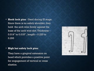 • Hook lock pinsHook lock pins : Used during III stage.: Used during III stage.
Since there is no safety shoulder, theySince there is no safety shoulder, they
hold the arch wire firmly against thehold the arch wire firmly against the
base of the arch wire slot.Thickness –base of the arch wire slot.Thickness –
0.014” to 0.018” , length – 0.220 to0.014” to 0.018” , length – 0.220 to
0.2930.293
• High hat safety lock pinsHigh hat safety lock pins::
They have a gingival extension onThey have a gingival extension on
head which provides a positive pointhead which provides a positive point
for engagement of vertical or crossfor engagement of vertical or cross
elasticselastics..
 