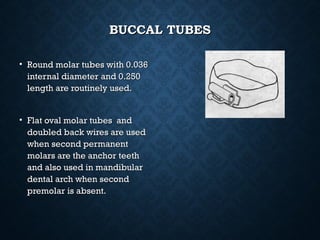BUCCAL TUBESBUCCAL TUBES
• Round molar tubes with 0.036Round molar tubes with 0.036
internal diameter and 0.250internal diameter and 0.250
length are routinely used.length are routinely used.
• Flat oval molar tubes andFlat oval molar tubes and
doubled back wires are useddoubled back wires are used
when second permanentwhen second permanent
molars are the anchor teethmolars are the anchor teeth
and also used in mandibularand also used in mandibular
dental arch when seconddental arch when second
premolar is absent.premolar is absent.
 