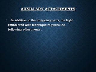 AUXILLARY ATTACHMENTSAUXILLARY ATTACHMENTS
• In addition to the foregoing parts, the lightIn addition to the foregoing parts, the light
round arch wire technique requires theround arch wire technique requires the
following adjustmentsfollowing adjustments ..
 