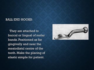 BALL END HOOKS:BALL END HOOKS:
They are attached toThey are attached to
buccal or lingual of molarbuccal or lingual of molar
bands. Positioned as farbands. Positioned as far
gingivally and near thegingivally and near the
mesiodistal centre of themesiodistal centre of the
tooth. Make the placing oftooth. Make the placing of
elastic simple for patient.elastic simple for patient.
 