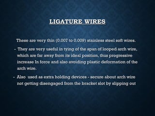 LIGATURE WIRESLIGATURE WIRES
These are very thin (0.007 to 0.009) stainless steel soft wires.These are very thin (0.007 to 0.009) stainless steel soft wires.
- They are very useful in tying of the span of looped arch wire,- They are very useful in tying of the span of looped arch wire,
which are far away from its ideal position, thus progressivewhich are far away from its ideal position, thus progressive
increase In force and also avoiding plastic deformation of theincrease In force and also avoiding plastic deformation of the
arch wire.arch wire.
- Also used as extra holding devices - secure about arch wire- Also used as extra holding devices - secure about arch wire
not getting disengaged from the bracket slot by slipping outnot getting disengaged from the bracket slot by slipping out
 